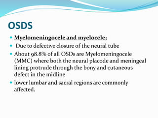 OSDS
 Myelomeningocele and myelocele;
 Due to defective closure of the neural tube
 About 98.8% of all OSDs are Myelomeningocele
(MMC) where both the neural placode and meningeal
lining protrude through the bony and cutaneous
defect in the midline
 lower lumbar and sacral regions are commonly
affected.
 
