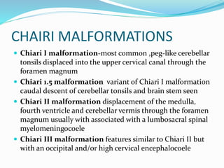 CHAIRI MALFORMATIONS
 Chiari I malformation-most common ,peg-like cerebellar
tonsils displaced into the upper cervical canal through the
foramen magnum
 Chiari 1.5 malformation variant of Chiari I malformation
caudal descent of cerebellar tonsils and brain stem seen
 Chiari II malformation displacement of the medulla,
fourth ventricle and cerebellar vermis through the foramen
magnum usually with associated with a lumbosacral spinal
myelomeningocoele
 Chiari III malformation features similar to Chiari II but
with an occipital and/or high cervical encephalocoele
 
