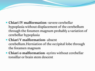  Chiari IV malformation -severe cerebellar
hypoplasia without displacement of the cerebellum
through the foramen magnum probably a variation of
cerebellar hypoplasia
 Chiari V malformation- absent
cerebellum.Herniation of the occipital lobe through
the foramen magnum
 Chiari 0 malformation -syrinx without cerebellar
tonsillar or brain stem descent
 