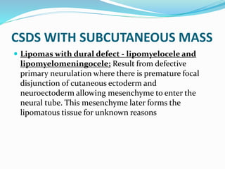 CSDS WITH SUBCUTANEOUS MASS
 Lipomas with dural defect - lipomyelocele and
lipomyelomeningocele; Result from defective
primary neurulation where there is premature focal
disjunction of cutaneous ectoderm and
neuroectoderm allowing mesenchyme to enter the
neural tube. This mesenchyme later forms the
lipomatous tissue for unknown reasons
 