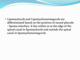  Lipomyelocele and Lipomyelomeningocele are
differentiated based on the position of neural placode
- lipoma interface. It lies within or at the edge of the
spinal canal in lipomyelocele and outside the spinal
canal in lipomyelomeningocele
 