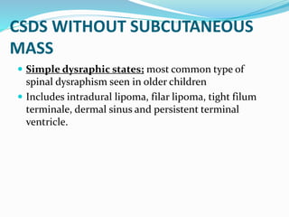 CSDS WITHOUT SUBCUTANEOUS
MASS
 Simple dysraphic states; most common type of
spinal dysraphism seen in older children
 Includes intradural lipoma, filar lipoma, tight filum
terminale, dermal sinus and persistent terminal
ventricle.
 
