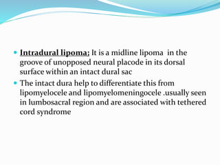  Intradural lipoma; It is a midline lipoma in the
groove of unopposed neural placode in its dorsal
surface within an intact dural sac
 The intact dura help to differentiate this from
lipomyelocele and lipomyelomeningocele .usually seen
in lumbosacral region and are associated with tethered
cord syndrome
 