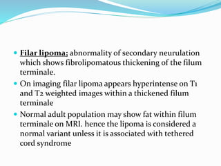  Filar lipoma; abnormality of secondary neurulation
which shows fibrolipomatous thickening of the filum
terminale.
 On imaging filar lipoma appears hyperintense on T1
and T2 weighted images within a thickened filum
terminale
 Normal adult population may show fat within filum
terminale on MRI. hence the lipoma is considered a
normal variant unless it is associated with tethered
cord syndrome
 