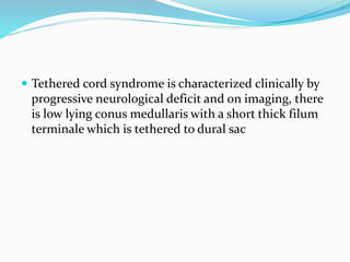  Tethered cord syndrome is characterized clinically by
progressive neurological deficit and on imaging, there
is low lying conus medullaris with a short thick filum
terminale which is tethered to dural sac
 