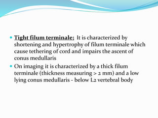  Tight filum terminale; It is characterized by
shortening and hypertrophy of filum terminale which
cause tethering of cord and impairs the ascent of
conus medullaris
 On imaging it is characterized by a thick filum
terminale (thickness measuring > 2 mm) and a low
lying conus medullaris - below L2 vertebral body
 