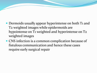  Dermoids usually appear hyperintense on both T1 and
T2 weighted images while epidermoids are
hypointense on T1 weighted and hyperintense on T2
weighted images
 CNS infection is a common complication because of
fistulous communication and hence these cases
require early surgical repair
 