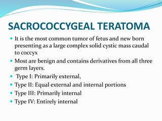 SACROCOCCYGEAL TERATOMA
 It is the most common tumor of fetus and new born
presenting as a large complex solid cystic mass caudal
to coccyx
 Most are benign and contains derivatives from all three
germ layers.
 Type I: Primarily external,
 Type II: Equal external and internal portions
 Type III: Primarily internal
 Type IV: Entirely internal
 