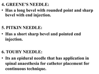 4. GREENE’S NEEDLE:
• Has a long bevel with rounded point and sharp
bevel with end injection.
5. PITKIN NEEDLE:
• Has a short sharp bevel and pointed end
injection.
6. TOUHY NEEDLE:
• Its an epidural needle that has application in
spinal anaesthesia for catheter placement for
continuous technique.
 