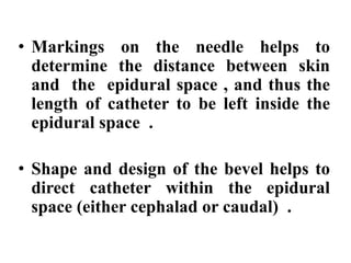 • Markings on the needle helps to
determine the distance between skin
and the epidural space , and thus the
length of catheter to be left inside the
epidural space .
• Shape and design of the bevel helps to
direct catheter within the epidural
space (either cephalad or caudal) .
 
