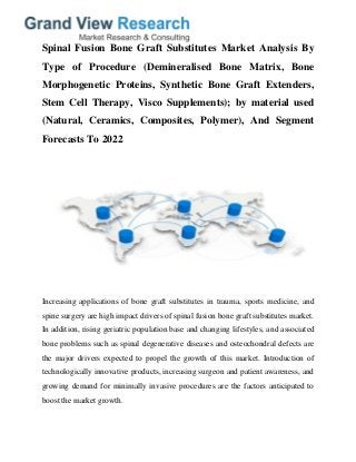 Spinal Fusion Bone Graft Substitutes Market Analysis By
Type of Procedure (Demineralised Bone Matrix, Bone
Morphogenetic Proteins, Synthetic Bone Graft Extenders,
Stem Cell Therapy, Visco Supplements); by material used
(Natural, Ceramics, Composites, Polymer), And Segment
Forecasts To 2022
Increasing applications of bone graft substitutes in trauma, sports medicine, and
spine surgery are high impact drivers of spinal fusion bone graft substitutes market.
In addition, rising geriatric population base and changing lifestyles, and associated
bone problems such as spinal degenerative diseases and osteochondral defects are
the major drivers expected to propel the growth of this market. Introduction of
technologically innovative products, increasing surgeon and patient awareness, and
growing demand for minimally invasive procedures are the factors anticipated to
boost the market growth.
 