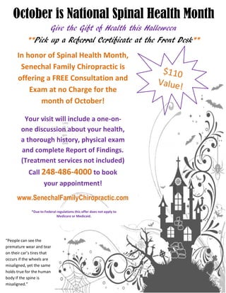 October is National Spinal Health Month
Give the Gift of Health this Halloween
Pick up a Referral Certificate at the Front Desk** **
In honor of Spinal Health Month,
Senechal Family Chiropractic is
offering a FREE Consultation and
Exam at no Charge for the
month of October!
Your visit will include a one-on-
one discussion about your health,
a thorough history, physical exam
and complete Report of Findings.
(Treatment services not included)
Call 248-486-4000 to book
your appointment!
www.SenechalFamilyChiropractic.com
*Due to Federal regulations this offer does not apply to
Medicare or Medicaid.
“People can see the
premature wear and tear
on their car’s tires that
occurs if the wheels are
misaligned, yet the same
holds true for the human
body if the spine is
misaligned.”
 
