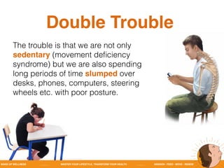 WAKE UP WELLNESS _______ MASTER YOUR LIFESTYLE, TRANSFORM YOUR HEALTH ______ AWAKEN - FEED - MOVE - RENEW
Double Trouble
The trouble is that we are not only
sedentary (movement deﬁciency
syndrome) but we are also spending
long periods of time slumped over
desks, phones, computers, steering
wheels etc. with poor posture.
 