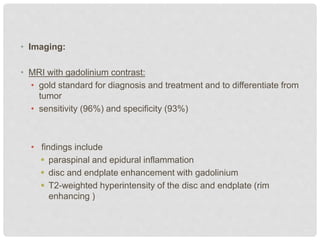 • Imaging:
• MRI with gadolinium contrast:
• gold standard for diagnosis and treatment and to differentiate from
tumor
• sensitivity (96%) and specificity (93%)
• findings include
 paraspinal and epidural inflammation
 disc and endplate enhancement with gadolinium
 T2-weighted hyperintensity of the disc and endplate (rim
enhancing )
 
