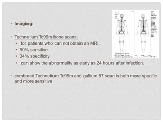 • Imaging:
• Technetium Tc99m bone scans:
• for patients who can not obtain an MRI.
• 90% sensitive
• 34% specificity
• can show the abnormality as early as 24 hours after infection.
• combined Technetium Tc99m and gallium 67 scan is both more specific
and more sensitive
 