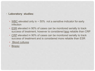 • Laboratory studies:
• WBC elevated only in ~ 50% not a sensitive indicator for early
infection
• ESR elevated in 90% of cases can be monitored serially to track
success of treatment, however is considered less reliable than CRP
• CRP elevated in 90% of cases can be monitored serially to track
success of treatment and is considered more reliable than ESR
• Blood cultures
• Biopsy
 