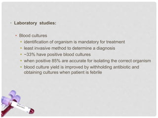 • Laboratory studies:
• Blood cultures
 identification of organism is mandatory for treatment
 least invasive method to determine a diagnosis
 ~33% have positive blood cultures
 when positive 85% are accurate for isolating the correct organism
 blood culture yield is improved by withholding antibiotic and
obtaining cultures when patient is febrile
 