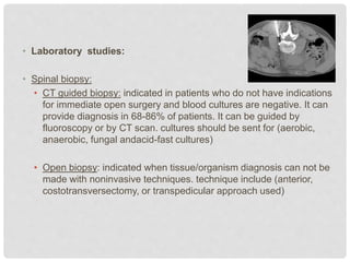 • Laboratory studies:
• Spinal biopsy:
• CT guided biopsy: indicated in patients who do not have indications
for immediate open surgery and blood cultures are negative. It can
provide diagnosis in 68-86% of patients. It can be guided by
fluoroscopy or by CT scan. cultures should be sent for (aerobic,
anaerobic, fungal andacid-fast cultures)
• Open biopsy: indicated when tissue/organism diagnosis can not be
made with noninvasive techniques. technique include (anterior,
costotransversectomy, or transpedicular approach used)
 