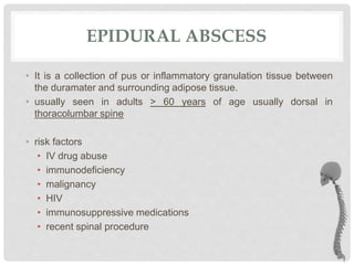 EPIDURAL ABSCESS
• It is a collection of pus or inflammatory granulation tissue between
the duramater and surrounding adipose tissue.
• usually seen in adults > 60 years of age usually dorsal in
thoracolumbar spine
• risk factors
• IV drug abuse
• immunodeficiency
• malignancy
• HIV
• immunosuppressive medications
• recent spinal procedure
 