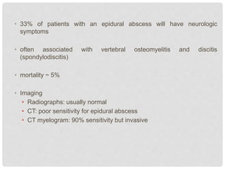 • 33% of patients with an epidural abscess will have neurologic
symptoms
• often associated with vertebral osteomyelitis and discitis
(spondylodiscitis)
• mortality ~ 5%
• Imaging
• Radiographs: usually normal
• CT: poor sensitivity for epidural abscess
• CT myelogram: 90% sensitivity but invasive
 