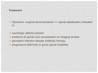 • Treatment
• Operative: surgical decompression +/- spinal stabilization indicated
in:
 neurologic deficits present
 evidence of spinal cord compression on imaging studies
 persistent infection despite antibiotic therapy
 progressive deformity or gross spinal instability
 