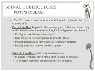 SPINAL TUBERCULOSIS
POTT'S DISEASE
• 15% TB have extra-pulmonary and thoracic spine is the most
common site
• Early infection begins in the metaphysis of the vertebral body
and spreads under the anterior longitudinal ligament and leads to:
 Contiguous multilevel involvement
 Skip lesion or noncontiguous segments (15%)
 Paraspinal abscess formation (50%) usually anterior
 Initially does not involve the disc space
• Chronic infection leads to severe kyphosis
 In adults kyphosis stays static after healing of disease
 in children kyphosis progresses in 40% of cases
 