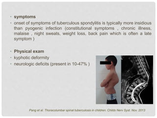 • symptoms
• onset of symptoms of tuberculous spondylitis is typically more insidious
than pyogenic infection (constitutional symptoms , chronic illness,
malaise , night sweats, weight loss, back pain which is often a late
symptom )
• Physical exam
• kyphotic deformity
• neurologic deficits (present in 10-47% )
Pang et al. Thoracolumbar spinal tuberculosis in children. Childs Nerv Syst. Nov. 2013
 