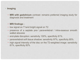 • Imaging
• MRI with gadolinium contrast: remains preferred imaging study for
diagnosis and treatment
• MRI findings :
• low signal on T1and bright signal on T2
• presence of a septate pre-/ paravertebral / intra-osseous smooth
walled abscess
• end-plate disruption: sensitivity 100%, specificity 81%
• paravertebral soft tissue shadow: sensitivity 97%, specificity 85%
• high signal intensity of the disc on the T2-weighted image: sensitivity
81%, specificity 82%
 