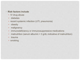 • Risk factors include
• IV drug abuse
• diabetes
• recent systemic infection (UTI, pneumonia)
• obesity
• malignancy
• immunodeficiency or immunosuppressive medications
• malnutrition (serum albumin < 3 g/dL indicative of malnutrition)
• trauma
• smoking
 