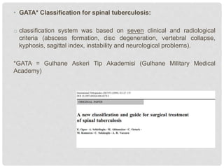 • GATA* Classification for spinal tuberculosis:
o classification system was based on seven clinical and radiological
criteria (abscess formation, disc degeneration, vertebral collapse,
kyphosis, sagittal index, instability and neurological problems).
*GATA = Gulhane Askeri Tip Akademisi (Gulhane Military Medical
Academy)
 
