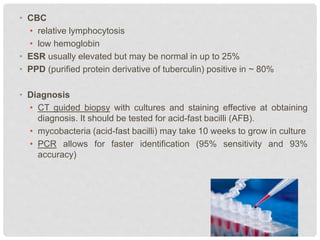 • CBC
• relative lymphocytosis
• low hemoglobin
• ESR usually elevated but may be normal in up to 25%
• PPD (purified protein derivative of tuberculin) positive in ~ 80%
• Diagnosis
• CT guided biopsy with cultures and staining effective at obtaining
diagnosis. It should be tested for acid-fast bacilli (AFB).
• mycobacteria (acid-fast bacilli) may take 10 weeks to grow in culture
• PCR allows for faster identification (95% sensitivity and 93%
accuracy)
 