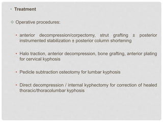 • Treatment
 Operative procedures:
• anterior decompression/corpectomy, strut grafting ± posterior
instrumented stabilization ± posterior column shortening
• Halo traction, anterior decompression, bone grafting, anterior plating
for cervical kyphosis
• Pedicle subtraction osteotomy for lumbar kyphosis
• Direct decompression / internal kyphectomy for correction of healed
thoracic/thoracolumbar kyphosis
 