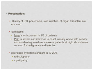 • Presentation:
• History of UTI, pneumonia, skin infection, of organ transplant are
common
• Symptoms:
 fever is only present in 1/3 of patients
 Pain is severe and insidious in onset, usually worse with activity
and unrelenting in nature, awakens patients at night should raise
concern for malignancy and infection
• neurologic symptoms present in 10-20%
 radiculopathy
 myelopathy
 