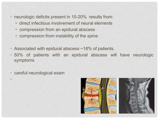 • neurologic deficits present in 10-20% results from:
• direct infectious involvement of neural elements
• compression from an epidural abscess
• compression from instability of the spine
• Associated with epidural abscess ~18% of patients.
• 50% of patients with an epidural abscess will have neurologic
symptoms
• careful neurological exam
•
 