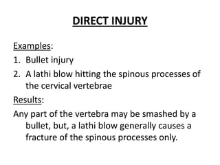 DIRECT INJURY
Examples:
1. Bullet injury
2. A lathi blow hitting the spinous processes of
the cervical vertebrae
Results:
Any part of the vertebra may be smashed by a
bullet, but, a lathi blow generally causes a
fracture of the spinous processes only.
 