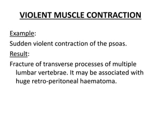 VIOLENT MUSCLE CONTRACTION
Example:
Sudden violent contraction of the psoas.
Result:
Fracture of transverse processes of multiple
lumbar vertebrae. It may be associated with
huge retro-peritoneal haematoma.
 