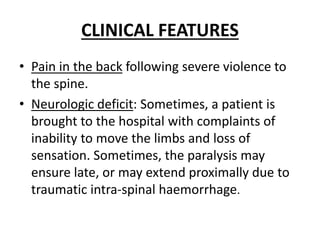 CLINICAL FEATURES
• Pain in the back following severe violence to
the spine.
• Neurologic deficit: Sometimes, a patient is
brought to the hospital with complaints of
inability to move the limbs and loss of
sensation. Sometimes, the paralysis may
ensure late, or may extend proximally due to
traumatic intra-spinal haemorrhage.
 