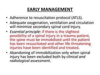 EARLY MANAGEMENT
• Adherence to resuscitation protocol (ATLS).
• Adequate oxygenation, ventilation and circulation
will minimize secondary spinal cord injury.
• Essential principle: if there is the slightest
possibility of a spinal injury in a trauma patient,
the spine must be immobilized until the patient
has been resuscitated and other life threatening
injuries have been identified and treated.
• Abandoning of immobilization only when spinal
injury has been excluded both by clinical and
radiological assessment.
 