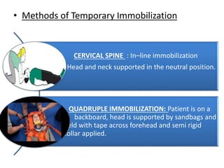 • Methods of Temporary Immobilization
CERVICAL SPINE : In–line immobilization
Head and neck supported in the neutral position.
QUADRUPLE IMMOBILIZATION: Patient is on a
b backboard, head is supported by sandbags and
held with tape across forehead and semi rigid
collar applied.
 