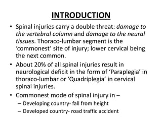INTRODUCTION
• Spinal injuries carry a double threat: damage to
the vertebral column and damage to the neural
tissues. Thoraco-lumbar segment is the
‘commonest’ site of injury; lower cervical being
the next common.
• About 20% of all spinal injuries result in
neurological deficit in the form of ‘Paraplegia’ in
thoraco-lumbar or ‘Quadriplegia’ in cervical
spinal injuries.
• Commonest mode of spinal injury in –
– Developing country- fall from height
– Developed country- road traffic accident
 
