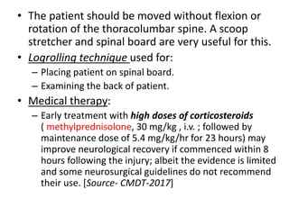 • The patient should be moved without flexion or
rotation of the thoracolumbar spine. A scoop
stretcher and spinal board are very useful for this.
• Logrolling technique used for:
– Placing patient on spinal board.
– Examining the back of patient.
• Medical therapy:
– Early treatment with high doses of corticosteroids
( methylprednisolone, 30 mg/kg , i.v. ; followed by
maintenance dose of 5.4 mg/kg/hr for 23 hours) may
improve neurological recovery if commenced within 8
hours following the injury; albeit the evidence is limited
and some neurosurgical guidelines do not recommend
their use. [Source- CMDT-2017]
 