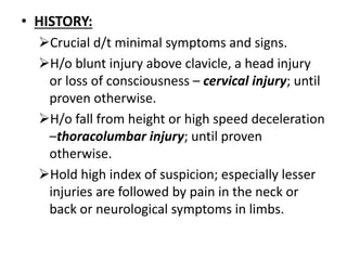 • HISTORY:
Crucial d/t minimal symptoms and signs.
H/o blunt injury above clavicle, a head injury
or loss of consciousness – cervical injury; until
proven otherwise.
H/o fall from height or high speed deceleration
–thoracolumbar injury; until proven
otherwise.
Hold high index of suspicion; especially lesser
injuries are followed by pain in the neck or
back or neurological symptoms in limbs.
 