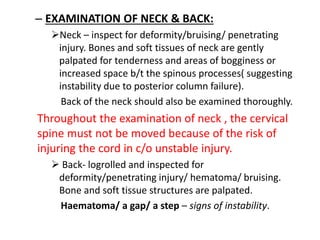 – EXAMINATION OF NECK & BACK:
Neck – inspect for deformity/bruising/ penetrating
injury. Bones and soft tissues of neck are gently
palpated for tenderness and areas of bogginess or
increased space b/t the spinous processes( suggesting
instability due to posterior column failure).
Back of the neck should also be examined thoroughly.
Throughout the examination of neck , the cervical
spine must not be moved because of the risk of
injuring the cord in c/o unstable injury.
 Back- logrolled and inspected for
deformity/penetrating injury/ hematoma/ bruising.
Bone and soft tissue structures are palpated.
Haematoma/ a gap/ a step – signs of instability.
 