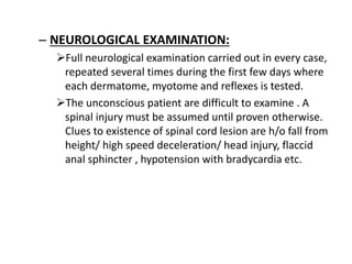 – NEUROLOGICAL EXAMINATION:
Full neurological examination carried out in every case,
repeated several times during the first few days where
each dermatome, myotome and reflexes is tested.
The unconscious patient are difficult to examine . A
spinal injury must be assumed until proven otherwise.
Clues to existence of spinal cord lesion are h/o fall from
height/ high speed deceleration/ head injury, flaccid
anal sphincter , hypotension with bradycardia etc.
 