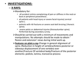 • INVESTIGATIONS:
– X-RAYS:
Mandatory for:
• all accident victims complaining of pain or stiffness in the neck or
back or peripheral paraesthesia .
• all patients with head injury or severe facial injuries( cervical
spine ).
• patients with rib fractures or severe seat-belt bruising ( thoracic
spine).
• severe pelvic or abdominal injuries (thoracolumbar spine).
Performed during secondary survey.
Should be carried out with a minimum of movements and
manipulations. No attempts should be made to obtain ‘
flexion and extension’ views during initial work up.
Features on plain x-ray-Change in general alignment of
spine /Reduction in height of vertebra/Antero-posterior or
sideways displacement of one vertebra over
another/Fracture Of vertebral body/Fracture of the posterior
elements: pedicle, lamina, transverse process
 