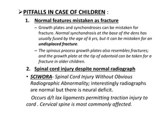 PITFALLS IN CASE OF CHILDREN :
1. Normal features mistaken as fracture
– Growth plates and synchondroses can be mistaken for
fracture. Normal synchondrosis at the base of the dens has
usually fused by the age of 6 yrs, but it can be mistaken for an
undisplaced fracture.
– The spinous process growth plates also resembles fractures;
and the growth plate at the tip of odontoid can be taken for a
fracture in older children.
2. Spinal cord injury despite normal radiograph
• SCIWORA- Spinal Cord Injury Without Obvious
Radiographic Abnormality; interestingly radiographs
are normal but there is neural deficit.
Occurs d/t lax ligaments permitting traction injury to
cord . Cervical spine is most commonly affected.
 