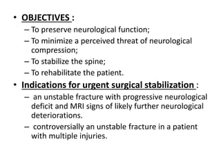 • OBJECTIVES :
– To preserve neurological function;
– To minimize a perceived threat of neurological
compression;
– To stabilize the spine;
– To rehabilitate the patient.
• Indications for urgent surgical stabilization :
– an unstable fracture with progressive neurological
deficit and MRI signs of likely further neurological
deteriorations.
– controversially an unstable fracture in a patient
with multiple injuries.
 