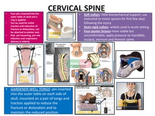 CERVICAL SPINE
FIXATION
CERVICAL
COLLAR
HALO
DEVICE
FOUR-POSTER
BRACE
TONGS TRACTION
• Soft collars- little biomechanical support; use
restricted to minor sprains for first few days
following the injury.
• Semi-rigid collars- widely used in acute setting
• Four-poster braces-more stable but
uncomfortable; apply pressure to mandible,
occiput, sternum and thoracic spine.
• Four pins inserted into the
outer table of skull and a
ring is applied .
• Can be used for initial
traction and reduction of
fracture or dislocation, can
be attached to plaster vest.
• Risk- pin loosening, pin-site
infection and respiratory
distress in elderly.
• GARDENER-WELL TONGS- pin inserted
into the outer table on each side of
skull, mounted on a pair of tongs and
traction applied to reduce the
fracture or dislocation and to
maintain the reduced position.
 