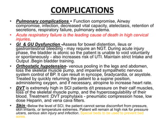 COMPLICATIONS
• Pulmonary complications - Function compromise, Airway
compromise, infection, decreased vital capacity, atelectasis, retention of
secretions, respiratory failure, pulmonary edema.
• Acute respiratory failure is the leading cause of death in high cervical
injuries.
• GI & GU Dysfunction -Assess for bowel distention, ileus or
gastrointestinal bleeding - may require an NGT. During acute injury
phase, the bladder is atonic so the patient is unable to void voluntarily
or spontaneously - also increases risk of UTI. Maintain strict Intake and
Output .Begin bladder training.
• Orthostatic hypotension- venous pooling in the legs and abdomen,
loss the skeletal muscle pump, and impaired sympathetic nervous
system control of BP. It can result in syncope, bradycardia, or asystole.
Treated by quickly returning the patient to a supine position,
administering oxygen, and if necessary, atropine to increase heart rate.
• DVT is extremely high in SCI patients d/t pressure on their calf muscles,
loss of the skeletal muscle pump, and the hypercoagulability of their
blood. Treatment :DVT prophylaxis - pneumatic compression hose, low
dose Heparin, and vena cava filters.
• Skin -Below the level of SCI, the patient cannot sense discomfort from pressure,
skin irritants, or temperature extremes. Patient will remain at high risk for pressure
ulcers, serious skin injury and infection. Special beds to be used to prevent bed
sores.
 
