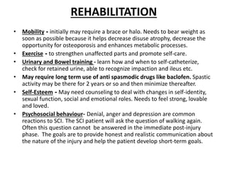 REHABILITATION
• Mobility - initially may require a brace or halo. Needs to bear weight as
soon as possible because it helps decrease disuse atrophy, decrease the
opportunity for osteoporosis and enhances metabolic processes.
• Exercise - to strengthen unaffected parts and promote self-care.
• Urinary and Bowel training - learn how and when to self-catheterize,
check for retained urine, able to recognize impaction and ileus etc.
• May require long term use of anti spasmodic drugs like baclofen. Spastic
activity may be there for 2 years or so and then minimize thereafter.
• Self-Esteem - May need counseling to deal with changes in self-identity,
sexual function, social and emotional roles. Needs to feel strong, lovable
and loved.
• Psychosocial behaviour- Denial, anger and depression are common
reactions to SCI. The SCI patient will ask the question of walking again.
Often this question cannot be answered in the immediate post-injury
phase. The goals are to provide honest and realistic communication about
the nature of the injury and help the patient develop short-term goals.
 